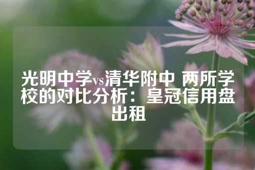 光明中学vs清华附中 两所学校的对比分析：皇冠信用盘出租-第1张图片-皇冠信用盘出租