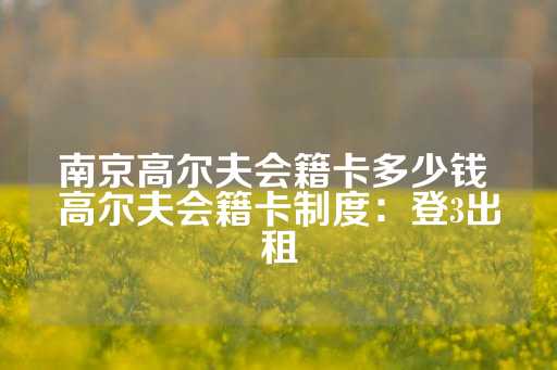 南京高尔夫会籍卡多少钱 高尔夫会籍卡制度：登3出租-第1张图片-皇冠信用盘出租