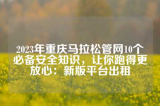 2023年重庆马拉松管网10个必备安全知识，让你跑得更放心：新版平台出租