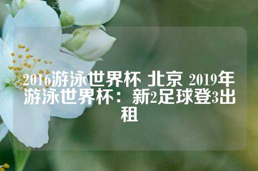 2016游泳世界杯 北京 2019年游泳世界杯：新2足球登3出租-第1张图片-皇冠信用盘出租