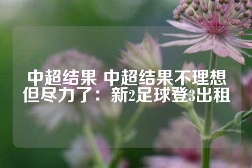 中超结果 中超结果不理想但尽力了：新2足球登3出租-第1张图片-皇冠信用盘出租