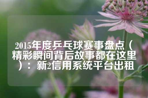 2015年度乒乓球赛事盘点（精彩瞬间背后故事都在这里）：新2信用系统平台出租-第1张图片-皇冠信用盘出租