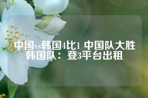 中国vs韩国4比1 中国队大胜韩国队：登3平台出租-第1张图片-皇冠信用盘出租