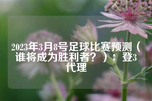 2023年3月8号足球比赛预测（谁将成为胜利者？）：登3代理