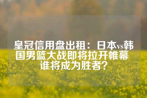 皇冠信用盘出租：日本vs韩国男篮大战即将拉开帷幕 谁将成为胜者？