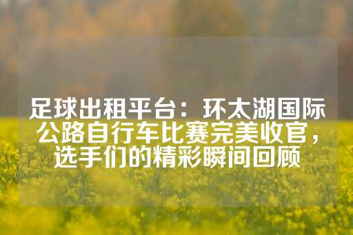 足球出租平台：环太湖国际公路自行车比赛完美收官，选手们的精彩瞬间回顾-第1张图片-皇冠信用盘出租