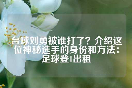 台球刘勇被谁打了？介绍这位神秘选手的身份和方法：足球登1出租-第1张图片-皇冠信用盘出租