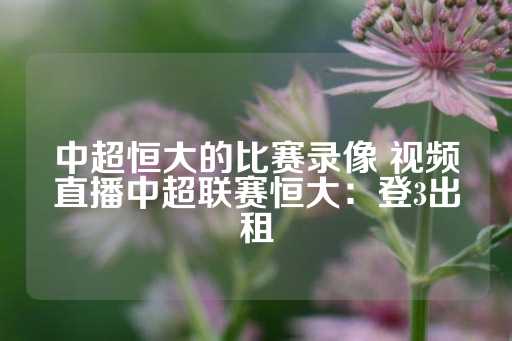 中超恒大的比赛录像 视频直播中超联赛恒大：登3出租