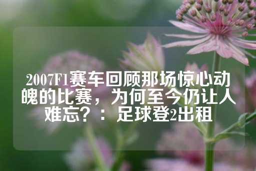 2007F1赛车回顾那场惊心动魄的比赛，为何至今仍让人难忘？：足球登2出租-第1张图片-皇冠信用盘出租