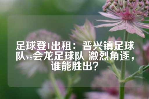 足球登1出租：普兴镇足球队vs会龙足球队 激烈角逐，谁能胜出？-第1张图片-皇冠信用盘出租