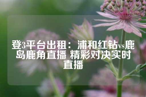 登3平台出租：浦和红钻vs鹿岛鹿角直播 精彩对决实时直播