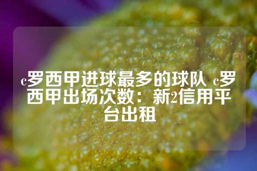 c罗西甲进球最多的球队 c罗西甲出场次数：新2信用平台出租-第1张图片-皇冠信用盘出租