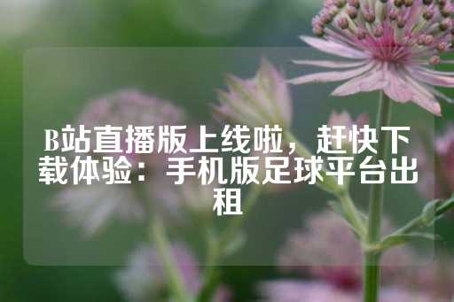 B站直播版上线啦，赶快下载体验：手机版足球平台出租