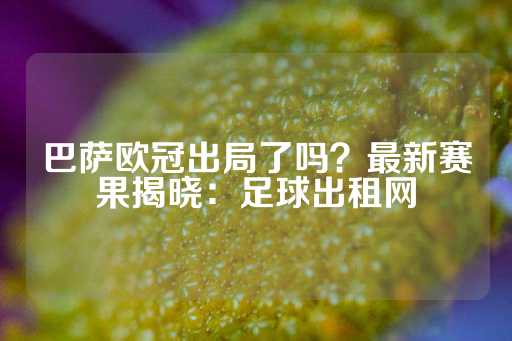 巴萨欧冠出局了吗？最新赛果揭晓：足球出租网