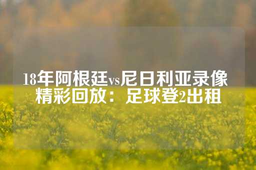 18年阿根廷vs尼日利亚录像 精彩回放：足球登2出租