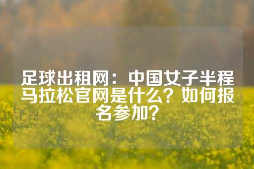 足球出租网：中国女子半程马拉松官网是什么？如何报名参加？