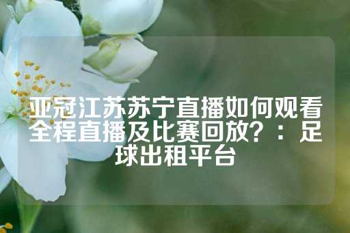 亚冠江苏苏宁直播如何观看全程直播及比赛回放？：足球出租平台-第1张图片-皇冠信用盘出租