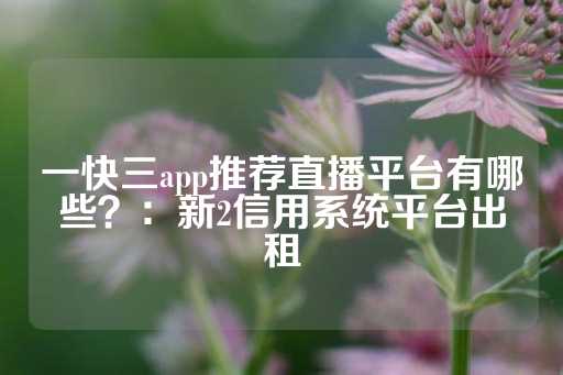 一快三app推荐直播平台有哪些？：新2信用系统平台出租-第1张图片-皇冠信用盘出租