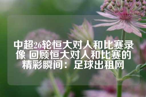 中超26轮恒大对人和比赛录像 回顾恒大对人和比赛的精彩瞬间：足球出租网