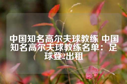 中国知名高尔夫球教练 中国知名高尔夫球教练名单：足球登2出租-第1张图片-皇冠信用盘出租