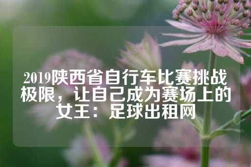 2019陕西省自行车比赛挑战极限，让自己成为赛场上的女王：足球出租网-第1张图片-皇冠信用盘出租