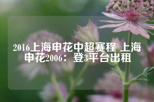 2016上海申花中超赛程 上海申花2006：登3平台出租-第1张图片-皇冠信用盘出租