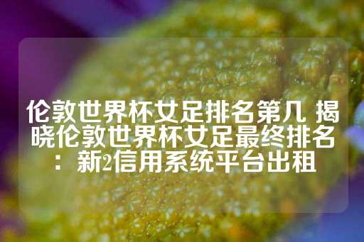 伦敦世界杯女足排名第几 揭晓伦敦世界杯女足最终排名：新2信用系统平台出租-第1张图片-皇冠信用盘出租