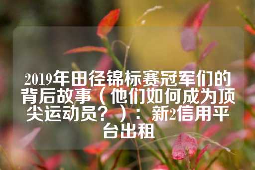 2019年田径锦标赛冠军们的背后故事（他们如何成为顶尖运动员？）：新2信用平台出租