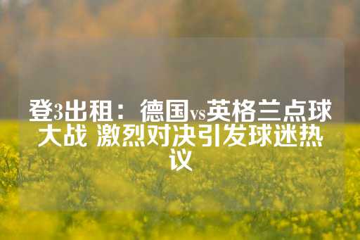 登3出租：德国vs英格兰点球大战 激烈对决引发球迷热议-第1张图片-皇冠信用盘出租