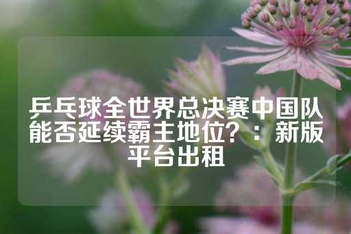 乒乓球全世界总决赛中国队能否延续霸主地位？：新版平台出租-第1张图片-皇冠信用盘出租