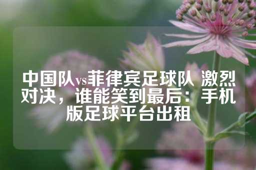 中国队vs菲律宾足球队 激烈对决，谁能笑到最后：手机版足球平台出租-第1张图片-皇冠信用盘出租