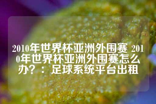 2010年世界杯亚洲外围赛 2010年世界杯亚洲外围赛怎么办？：足球系统平台出租-第1张图片-皇冠信用盘出租