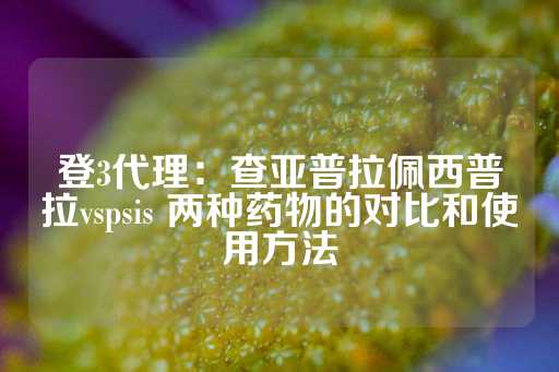 登3代理：查亚普拉佩西普拉vspsis 两种药物的对比和使用方法-第1张图片-皇冠信用盘出租