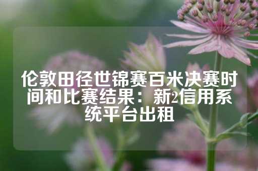 伦敦田径世锦赛百米决赛时间和比赛结果：新2信用系统平台出租