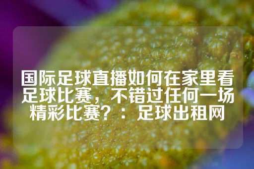 国际足球直播如何在家里看足球比赛，不错过任何一场精彩比赛？：足球出租网