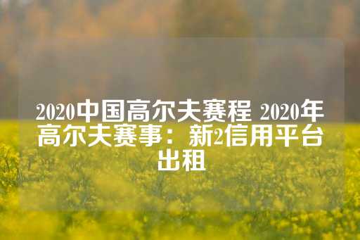 2020中国高尔夫赛程 2020年高尔夫赛事：新2信用平台出租-第1张图片-皇冠信用盘出租