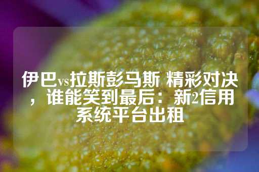 伊巴vs拉斯彭马斯 精彩对决，谁能笑到最后：新2信用系统平台出租