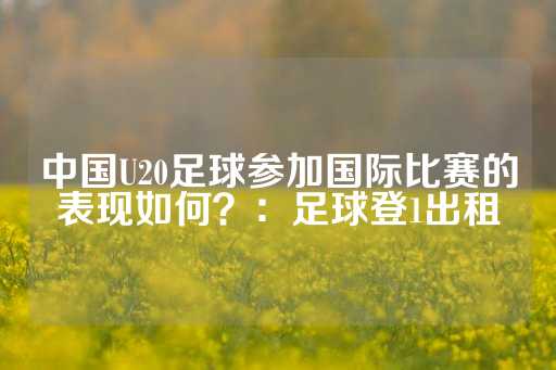 中国U20足球参加国际比赛的表现如何？：足球登1出租-第1张图片-皇冠信用盘出租