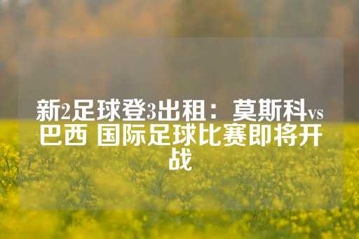 新2足球登3出租：莫斯科vs巴西 国际足球比赛即将开战-第1张图片-皇冠信用盘出租