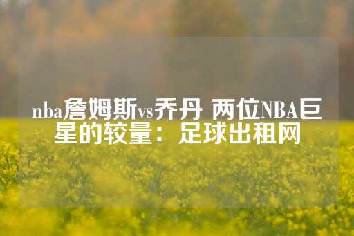 nba詹姆斯vs乔丹 两位NBA巨星的较量：足球出租网