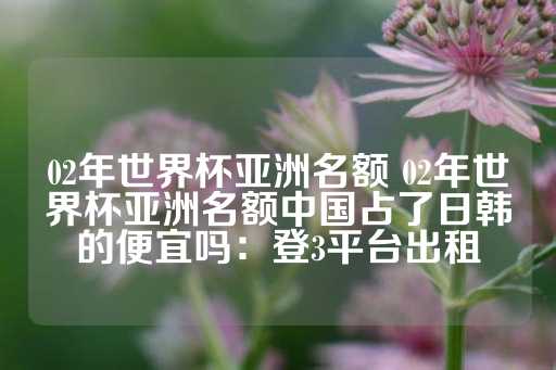 02年世界杯亚洲名额 02年世界杯亚洲名额中国占了日韩的便宜吗：登3平台出租