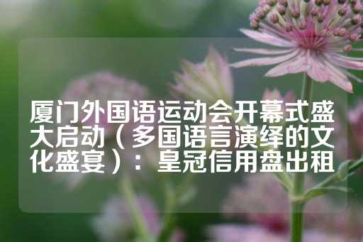 厦门外国语运动会开幕式盛大启动（多国语言演绎的文化盛宴）：皇冠信用盘出租