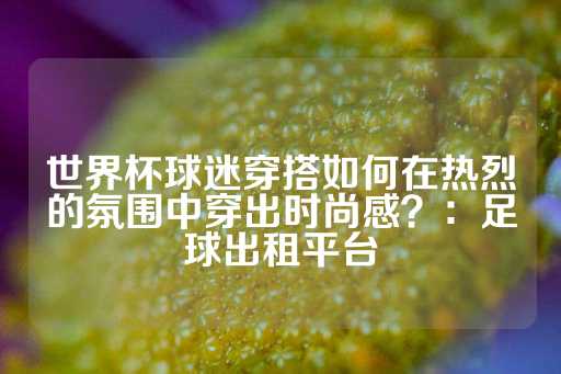 世界杯球迷穿搭如何在热烈的氛围中穿出时尚感？：足球出租平台-第1张图片-皇冠信用盘出租