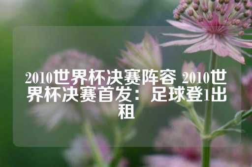 2010世界杯决赛阵容 2010世界杯决赛首发：足球登1出租-第1张图片-皇冠信用盘出租