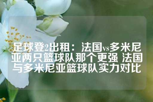 足球登2出租：法国vs多米尼亚两只篮球队那个更强 法国与多米尼亚篮球队实力对比-第1张图片-皇冠信用盘出租