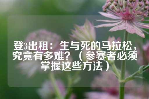 登3出租：生与死的马拉松，究竟有多难？（参赛者必须掌握这些方法）