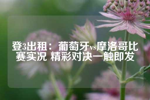 登3出租：葡萄牙vs摩洛哥比赛实况 精彩对决一触即发