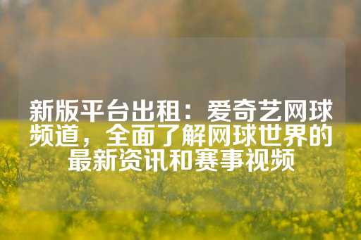 新版平台出租：爱奇艺网球频道，全面了解网球世界的最新资讯和赛事视频