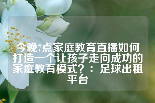 今晚7点家庭教育直播如何打造一个让孩子走向成功的家庭教育模式？：足球出租平台-第1张图片-皇冠信用盘出租