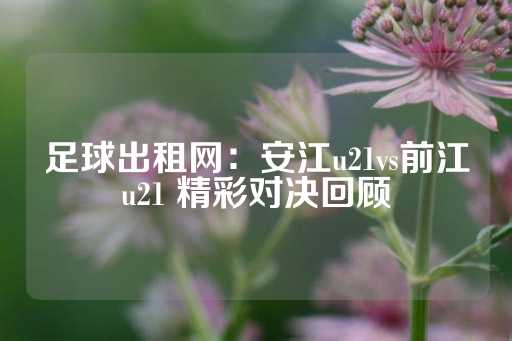 足球出租网：安江u21vs前江u21 精彩对决回顾